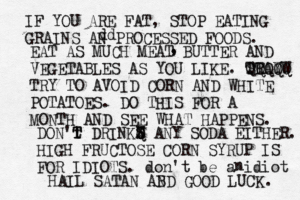 IF YOU ARE FAT, STOP EATING GRAINS AN PROCESSED FOODS. dd EAT AS MUCH MEAT BUTTER AND VEGETABLES AS YOU LIKE. TRAY ST QQQQQ WW TRY TO AVOID CORN AND WHITE POTATOES. DO THIS FOR A MONTH AND SEE WHAT HAPPENS . , , DON't T T DRINKS W Q X ANY SODA EITHER. HIGH FRUCTOSE CORN SYRUP IS FOR IDIOTS. don't be a idiot n HAIL SATAN AB ND GOOD LUCK.