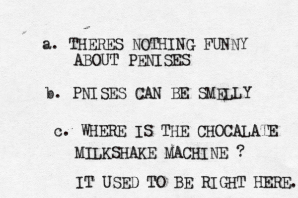 a. THERES NOTHING FUNNY ABOUT PENISES b. PNISES CAN BE SMELLY c. WHERE IS THE CHOCALATE MILKSHAKE MACHINE ? IT USED TO BE RIGHT HERE.