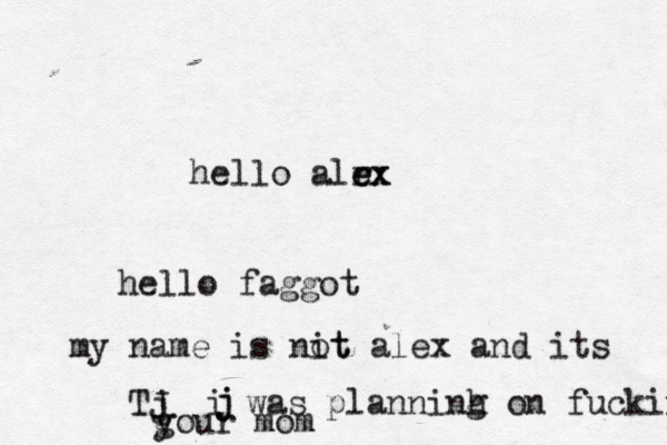 hello alrx e e hello faggot my name is nit ot alex and its Tj J j j i was planninh g on fuckin g your mo