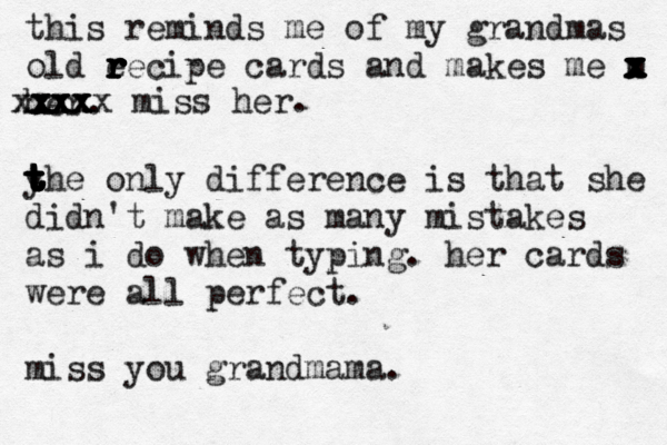 this reminds me of my grandmas old e r r r r r r recipe cards and makes me m x x x x x x x x her . yhe only difference is that she t t t t t t t t t t didn't make as many mistakes as i do when typing. her cards were all perfect. miss you grandmama. xxx xxx xxxx xxxxx miss her.