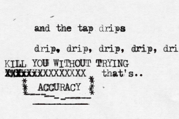 and the tap dripa s drip. , drip, drip , drip, dri KILL YOU WITHOUT TRYING THY xxxxxxxx Xxxx XXXXXXXXXXXXXXX that's … .. ACCURACY * * * * * * * * * * _____- _____ - ----- ---- --