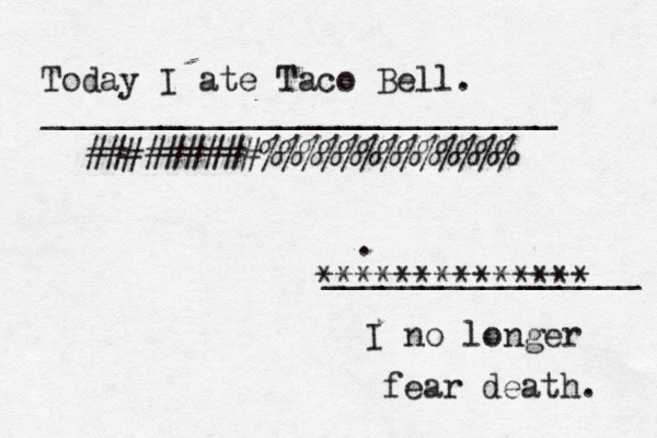 Today I ate Taco Bell. I no longer fear death. __________________________ ________________ #########%%%%%%%%%%%%% ************** {{{{ 