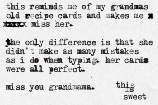 this reminds me of my grandmas old e r r r r r r recipe cards and makes me m x x x x x x x x her . yhe only difference is that she t t t t t t t t t t didn't make as many mistakes as i do when typing. her cards were all perfect. miss you grandmama. xxx xxx xxxx xxxxx miss her ^ this is sweet