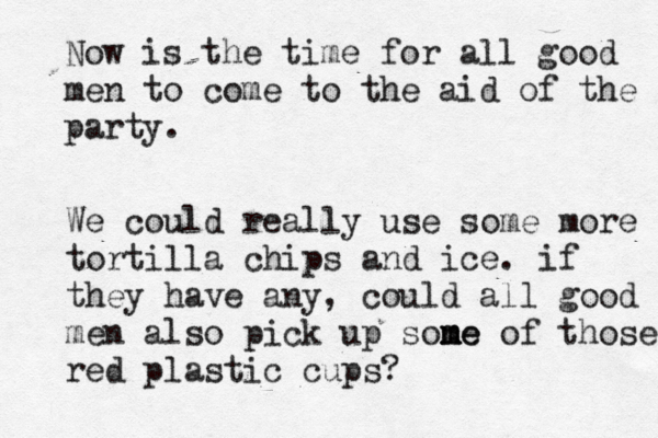 Now is the time for all good men to come to the aid of the party We could really use some more tortilla chips and ice . if they have any , could all good men also pick up sone m m me of those red plastic cups?