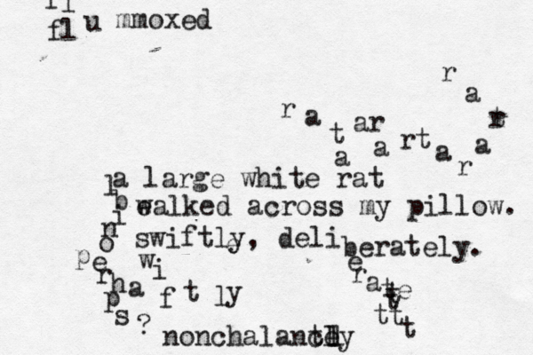 a large whit e rat e walked across my pillow. swiftly, deli berately. a t ar a rt a r a r t a r a r e w i f t l y e r a te t t t t t l b i n o p e r h p a s ? f l u mmoxed fl nonchalance tly l l