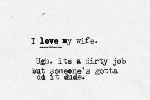 I love love love love my wife. --- Ugh. its a dirty job but someone's gotta di o it dude.