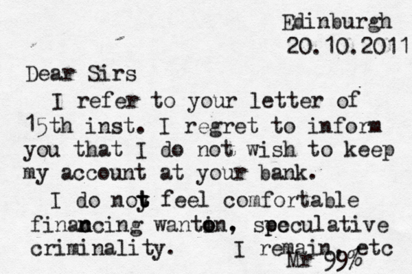 Edinburgh 20.10.2011 Dear Sirs I refer to your letter of 15th inst. I regret to inform you that I do not wish to keep my account at your bank. I do noy t t t feel comfortable finac n ncing wantin o o o . , sec p peculative criminality. I remain, etc Mr 99%
