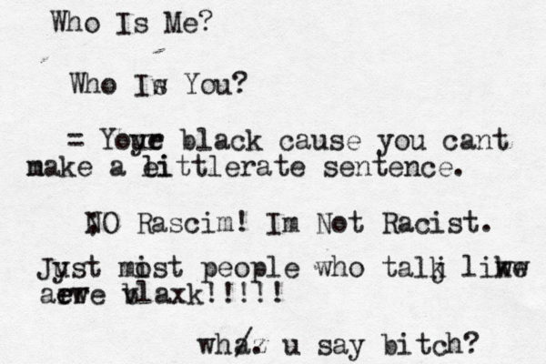 wh Who Is Me? Who Iw s You? = Yoy ue r black cause you cant n make a ei littlerate sentence. /. az u say bitch? ; NO Rascim! Im Not Racist . Jyst u mis o t people who talj k liw kw e aew e rre v blaxk!!!!!