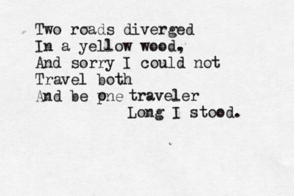 Two roads diverged In a yellow wood. , And sorry I could not Travel both And be pne o traveler Long I stood.