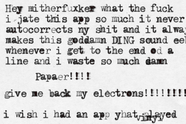Hey mitherfuxker what the fuck i jate this app so much it never autocorrects ny shit and it always makes this goddamn DING sound eeb whenever i get to the end od a line and i waste so much samn d Papaer!!!! give me back my electrons!!!!!!!!!! i wish i had an app yhat played vinyl