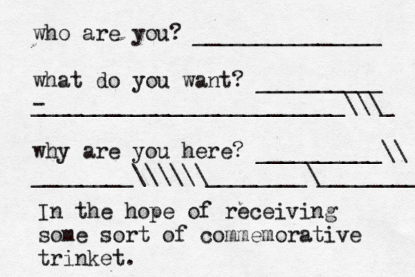 who are you? _______________ what do you want? __________ - _________________________\\\_ why are you here? __________\\ ________\\\\\\________\_______ In the hope of receiving some sort of commemorative trinket