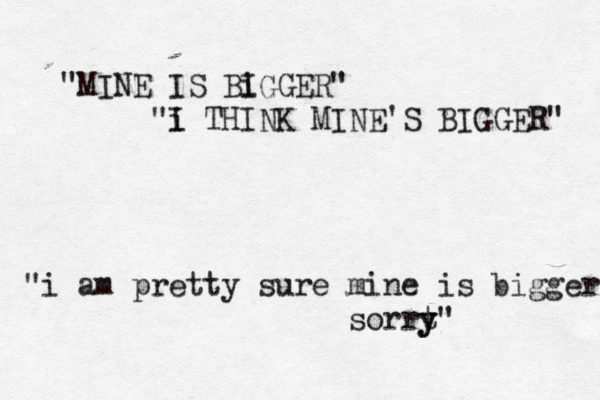 "MINE IS Bi IGGER" "i I THINK MINE'S BIGGER" "i am pretty sure mine is bigger sorrt y y