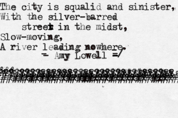 The city is squalid and sinister, With the silver-barred streer x t t in the midst, Slow-moving, A river leading nowhere. - - Amy Lowell - - - -/ @@@@@@@@@ &&&&&&&&&&&&&&&&&&&&&&&&&&&&&& &&& &$$$$$$&&&&&&$$&&$$$$$&$$$&&$$&&@ ????????????????????????!?!?????? xxxxxxxxxxxxxxxxxxxxxxxxxxxxxxx ####################################