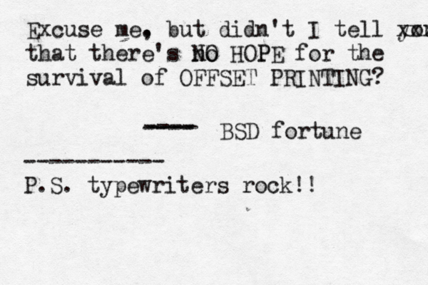Excuse me. , but didn't I tell you xxx that there's no NO HOPE P for the survival of OFFSET PRINTING? BSD fortune ---- ---- ---- ----------- P.S. typewriters rock!!