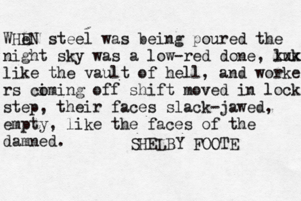 WHe EN steel was being poured the night sky was a low-red done, luk xxxx like the vault of hell, and workers rs ci oming off shift moved in lock step, their faces slack-jawed, empty, like the faces of the damned. SHELBY FOOTE