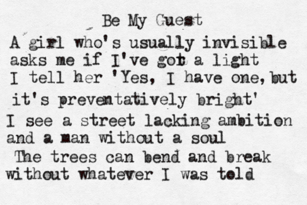 Be My Guest A girl who's usually invisible asks me if I've gor t a light I tell her 'Yes, I have one, but it's preventatively bright' I see a street lacking ambition and a man without a soul The trees can bend and break without whatever I was told