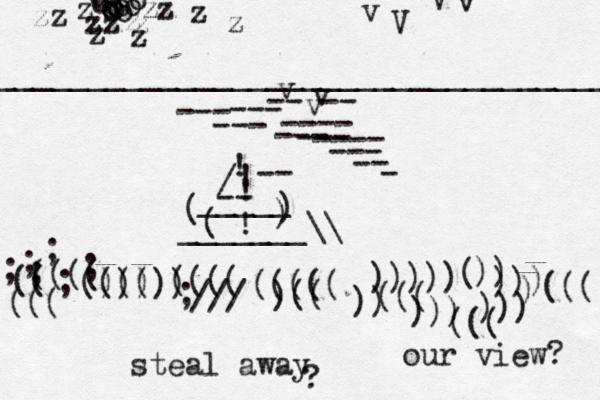 ___________________________________ o o o o o o o o o o o o o z zz z z z z z z z z z z v v v v V V v ~ -- -- --- ---- --- --- --- --- ---- --- -- - ; ; ; ; ; ; (((( (( ((( (((( ))))) ; /// (((( )(( ((((( ((( ))))) )) ))) ((( ))) )) ((( ( ) ))) -- / ! ! ! ! -- _____ > ) ) ( ( _______\\ ? steal away our view?