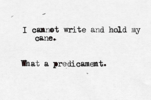 I cannot write and hold my cane. What a predicament.