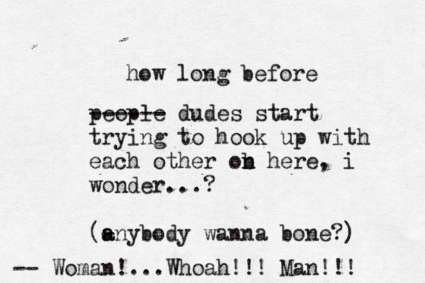 how long before people ------ dudes start trying to hook up with each other ob n n here, i wonder...? (- a anybody wanna bone? --> Woman!...Whoah!!! Man!!!
