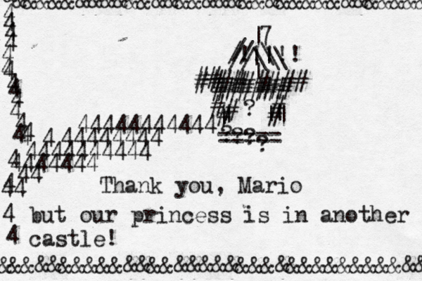 &&&&&&&&&&&&&&&&&&&&&&&&&&&&&&&&&& &&& & &&&&&&&&&&&&&&&&&&&&&&&&&&&&&&&&&&& & ¥ 4 4 4 4 4 4 4 4 4 4 4 4 4 4 4 4 4 4 4 4 44444444444 44444444 4444444444 4444444 44 44 ===== | | || | # # # # ## ###### # # # | | > > |\ \ ####### ## ## // ¿? ? ? Thank you, Mario but our princess is in another castle! ? ? | 7 / // \\ !!!!!