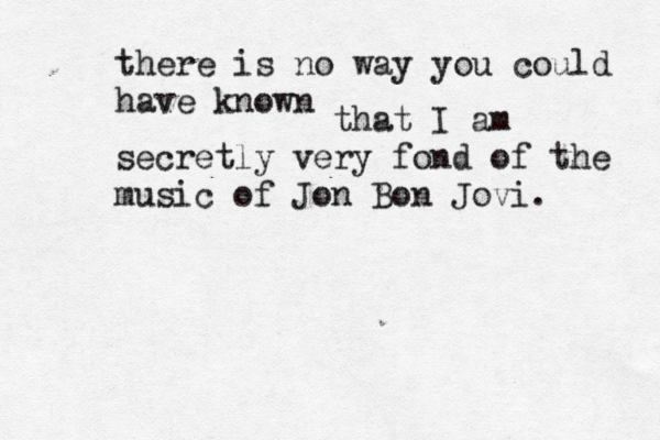there is no way you could have know that I am secretly very fond of the music of Jon Bon Jovi.