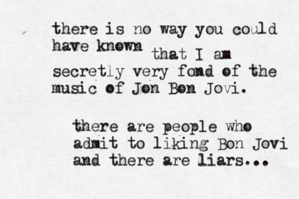 there is no way you could have know that I am secretly very fond of the music of Jon Bon Jovi there are people who admit to liking Bon Jovi and there are liars...