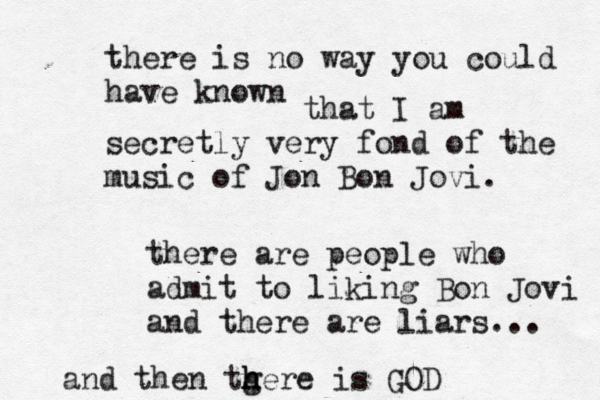 there is no way you could have know that I am secretly very fond of the music of Jon Bon Jovi there are people who admit to liking Bon Jovi and there are liars.. and then tgere h h h is GO