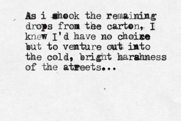 As i shook the remaining drops from te he carton, I knew I'd have no choixe ce but to venture out into the cold, bright hara shness of the atreets...