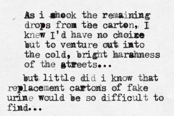 As i shook the remaining drops from te he carton, I knew I'd have no choixe ce but to venture out into the cold, bright hara shness of the atreets.. s but little did i know that replacement cartons of fake urine would be so difficult to find..