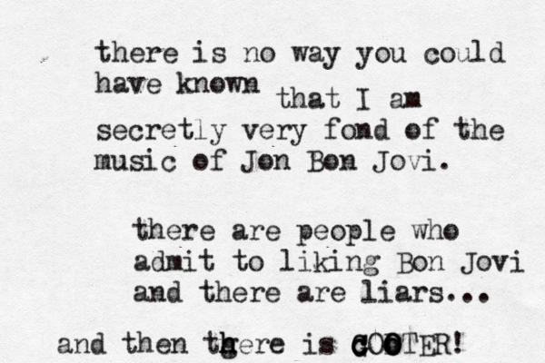 there is no way you could have know that I am secretly very fond of the music of Jon Bon Jovi there are people who admit to liking Bon Jovi and there are liars.. and then tgere h h h is G C c c c o o O OTER!