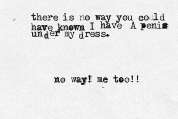 there is no way you could have know I have A penis u n d er my d res no way! me too!