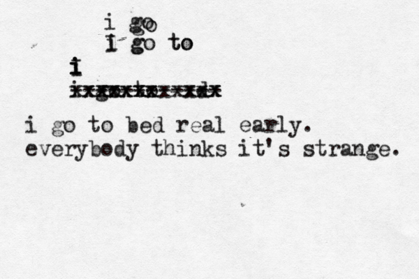 i go go I go to g to i i I i i i go to d xxxxxxxxxxxx xxxxxx xxx ------------ i go to bed real early. everybody thinks it's strange.