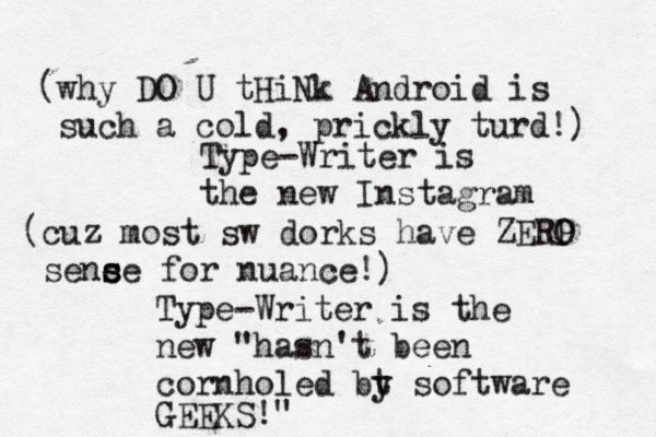 Type-Writer is the new Instagra Type-Writer is the new "hasn't been cornholed bt y software GEEKS (cuz most sw dorks have ZERP O sence s s for nuance!) (why DO U tHiNk Android is such a cold, prickly turd!)
