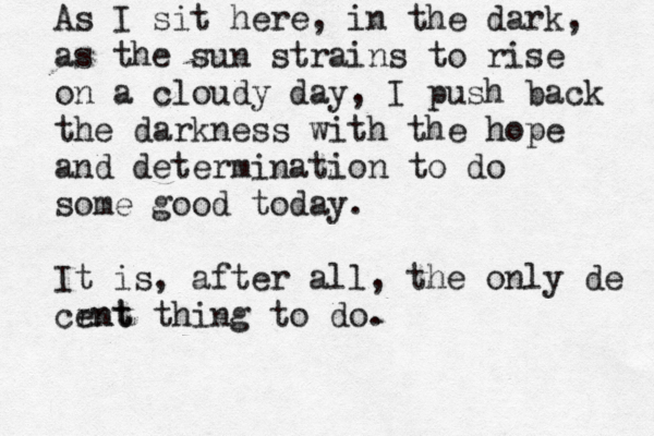 As I sit here, in the dark, as the sun strains to rise on a cloudy day, I push back the darkness with the hope and determination to do some good today. It is, after all, the only de crnt ent thing to do.