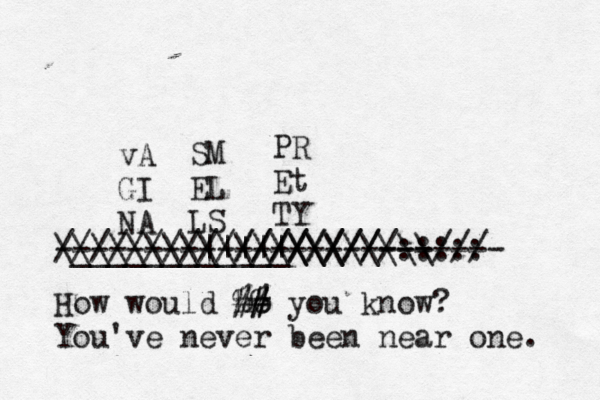 vA GI NA SM EL LS PR Et TY ____________\\\\\\\\/// ///////////////////::::: \\\\\\\\||||| \\\\\\ \\ ----------////////------- --------- How would ho %# # #% you know? You've never been near one.