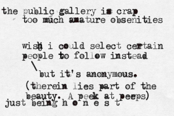 the public gallery is crap too much amature obsenities wisj h h i could select certain people r t to follow instead just being h o n e s \ but it's anonymous (therein lies part of the beauty. A peek at perps e )