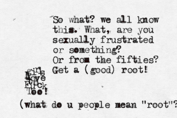 g i r l s l o v e t o F u c k T o o ! So what? we all know this. What, are you sexually frustrated or something? Or from the fifties? Get a (good) roo (what do u people mean "root"?