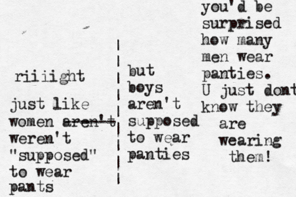 but boys aren't supposed to wear panti | | | | | | | | | riiiight just like women aren't ------ weren't "supposed" to wear pants you'd be surprised how many men wear panties. U just dont know they are wearing them!