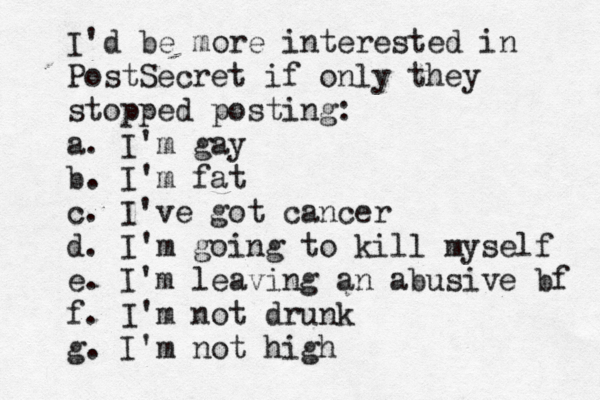 I'd be more interested in PostSecret if only they stopped posting: a. I'm gay b. I'm fat c. I've got cancer d. I'm going to kill myself e. I'm leaving an abusive bf f. I'm not drunk g. I'm not hig