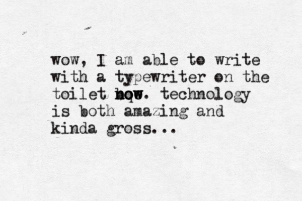 wow, I am able to write with a typewriter on the toilet bqo now now now. technology is both amazing and kinda gross..