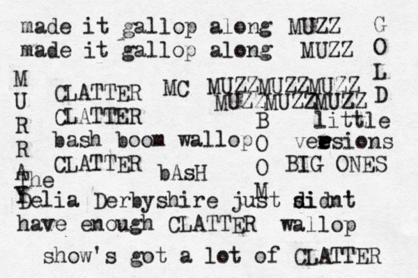 made it gallop along made it gallop along CLATTER CLATTER bash boom wallop CLATTER MUZZMUZZMUZZ MUZZMUZZMUZZ Delia Derbyshire just si d didnt ' have enough CLATTER The show's got a lot of CLATTER little vee e r esions r r BIG ONES M U R R A Y G O L D bAsH B O O M wallop MUZZ MUZZ MC