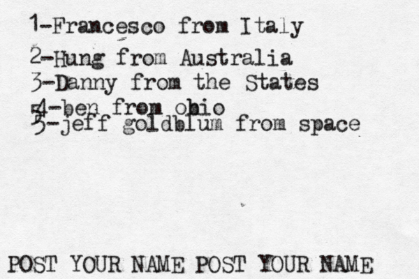 1-Francesco from Italy POST YOUR NAME POST YOUR NAM 2-Hung from Austral 3-Danny from the State 4-ben from obio 5 5-jeff goldblum from space