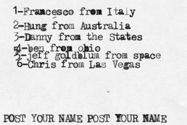 1-Francesco from Italy POST YOUR NAME POST YOUR NAM 2-Hung from Austral 3-Danny from the State 4-ben from obio 5 5-jeff goldblum from spac 6-Chris from Las Vegas