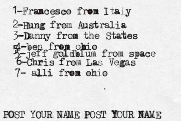 1-Francesco from Italy POST YOUR NAME POST YOUR NAM 2-Hung from Austral 3-Danny from the State 4-ben from obio 5 5-jeff goldblum from spac 6-Chris from Las Vega 7- alli from ohio