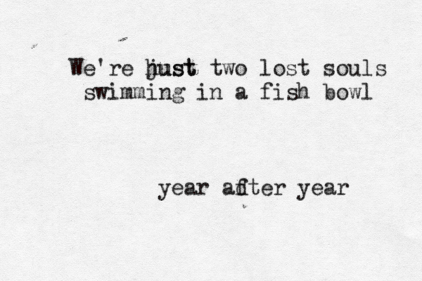 We're hust just two lost souls swimming in a fish bowl year adter year 