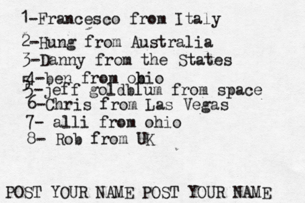 1-Francesco from Italy POST YOUR NAME POST YOUR NAM 2-Hung from Austral 3-Danny from the State 4-ben from obio 5 5-jeff goldblum from spac 6-Chris from Las Vega 7- alli from ohi 8- Rob from U