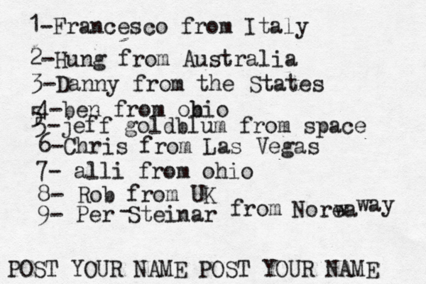 1-Francesco from Italy POST YOUR NAME POST YOUR NAM 2-Hung from Austral 3-Danny from the State 4-ben from obio 5 5-jeff goldblum from spac 6-Chris from Las Vega 7- alli from ohi 8- Rob from 9- Per Steinar - from Norea w way