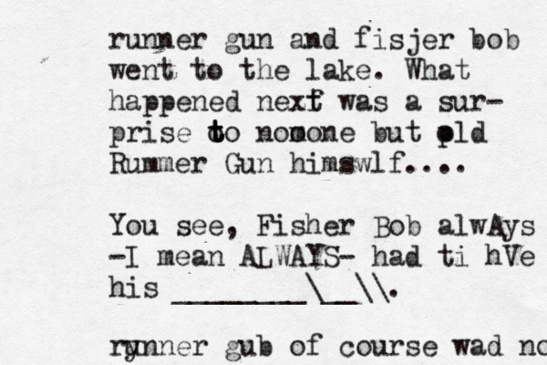 runner gun and fisjer bob went to the lake . What happened nezf xt was a sur- prise o t t t to nom oone but p old Rummer Gun himswlf.... You see, Fisher Bob alwAys -I mean ALWAYS- had ti hVe his ________\__\\. ry unner gub of course wad not