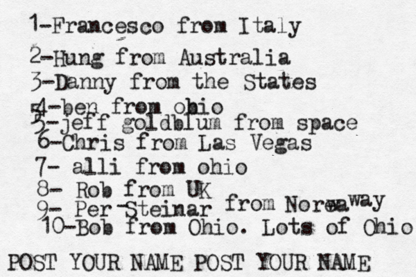 1-Francesco from Italy POST YOUR NAME POST YOUR NAM 2-Hung from Austral 3-Danny from the State 4-ben from obio 5 5-jeff goldblum from spac 6-Chris from Las Vega 7- alli from ohi 8- Rob from 9- Per Steinar - from Norea w wa 10-Bob from Ohio. Lots of Ohio