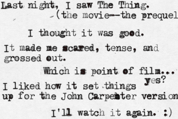 Last night, I saw The Thing. (the movie--the prequel I thought it was good. It made me scared, tense, and grossed out. Which is point of film... yes? I liked how it set things up for the John Carpeb nter version I'll watch it again. :)
